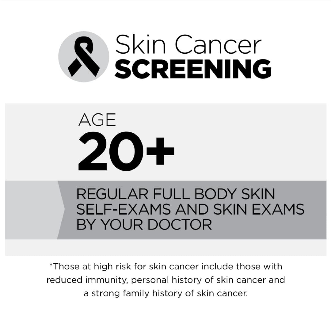 Skin Cancer:   Age 20+: Regular full body skin self-exams and skin exams by your doctor  *Those at high risk for skin cancer include those with reduced immunity, personal history of skin cancer and a strong family history of skin cancer.
